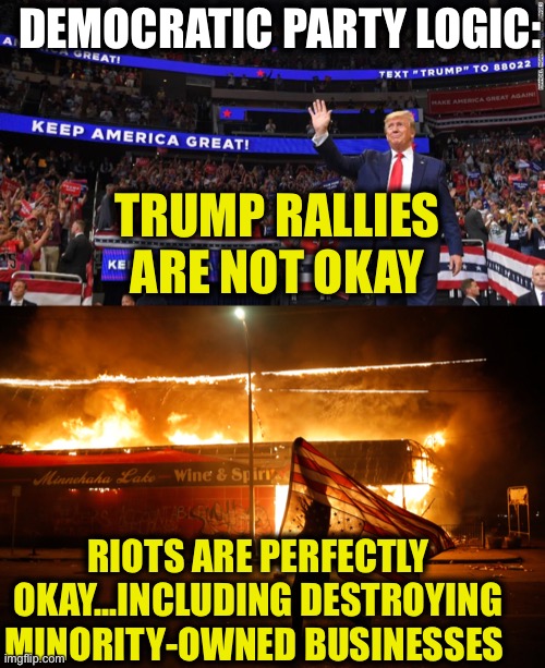 Democrats are the biggest hypocrites out there!! | DEMOCRATIC PARTY LOGIC:; TRUMP RALLIES ARE NOT OKAY; RIOTS ARE PERFECTLY OKAY...INCLUDING DESTROYING MINORITY-OWNED BUSINESSES | image tagged in democrats,democratic party,riots,trump rally,liberal logic,liberal hypocrisy | made w/ Imgflip meme maker
