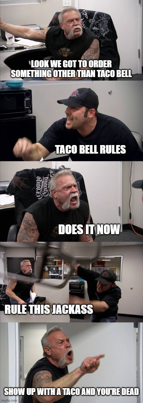 3 weeks of tacos | LOOK WE GOT TO ORDER SOMETHING OTHER THAN TACO BELL; TACO BELL RULES; DOES IT NOW; RULE THIS JACKASS; SHOW UP WITH A TACO AND YOU'RE DEAD | image tagged in memes,american chopper argument,tacos,funny,funny memes,dead memes | made w/ Imgflip meme maker