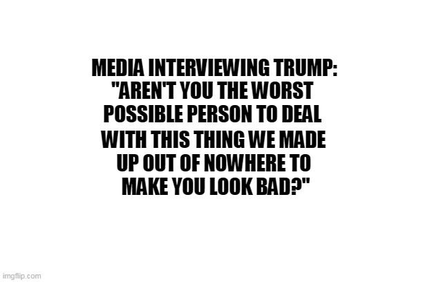 Media Interviewing Trump | MEDIA INTERVIEWING TRUMP:
"AREN'T YOU THE WORST 
POSSIBLE PERSON TO DEAL; WITH THIS THING WE MADE 
UP OUT OF NOWHERE TO 
MAKE YOU LOOK BAD?" | image tagged in trump,fake news,cnn fake news,fox news,mainstream media,media lies | made w/ Imgflip meme maker