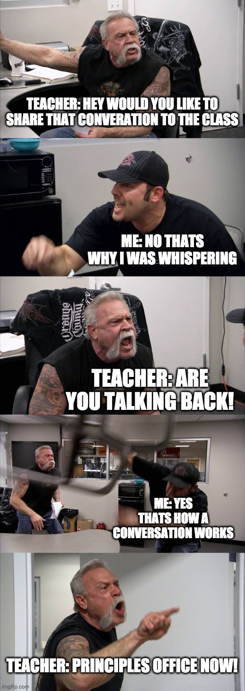 American Chopper Argument Meme | TEACHER: HEY WOULD YOU LIKE TO SHARE THAT CONVERATION TO THE CLASS; ME: NO THATS WHY I WAS WHISPERING; TEACHER: ARE YOU TALKING BACK! ME: YES THATS HOW A CONVERSATION WORKS; TEACHER: PRINCIPLES OFFICE NOW! | image tagged in memes,american chopper argument | made w/ Imgflip meme maker