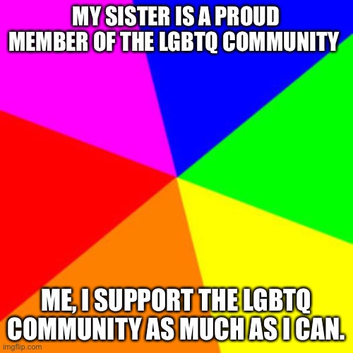 Hi | MY SISTER IS A PROUD MEMBER OF THE LGBTQ COMMUNITY; ME, I SUPPORT THE LGBTQ COMMUNITY AS MUCH AS I CAN. | image tagged in rainbow,lgbtq | made w/ Imgflip meme maker