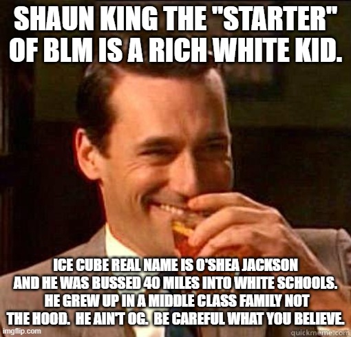 It is a trick to divide you from reality. | SHAUN KING THE "STARTER" OF BLM IS A RICH WHITE KID. ICE CUBE REAL NAME IS O'SHEA JACKSON AND HE WAS BUSSED 40 MILES INTO WHITE SCHOOLS.  HE GREW UP IN A MIDDLE CLASS FAMILY NOT THE HOOD.  HE AIN'T OG.  BE CAREFUL WHAT YOU BELIEVE. | image tagged in laughing don draper | made w/ Imgflip meme maker