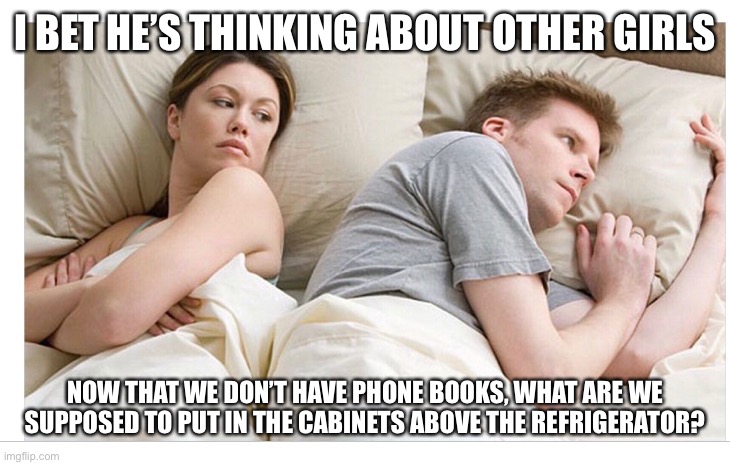 Thinking of other girls |  I BET HE’S THINKING ABOUT OTHER GIRLS; NOW THAT WE DON’T HAVE PHONE BOOKS, WHAT ARE WE SUPPOSED TO PUT IN THE CABINETS ABOVE THE REFRIGERATOR? | image tagged in thinking of other girls,useless things,losing sleep | made w/ Imgflip meme maker