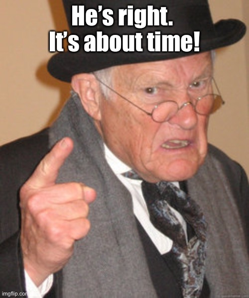Back In My Day Meme | He’s right.  It’s about time! | image tagged in memes,back in my day | made w/ Imgflip meme maker
