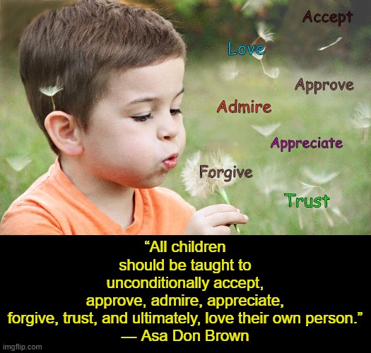 TEACH YOUR CHILD | Accept; Love; “All children should be taught to unconditionally accept, approve, admire, appreciate, forgive, trust, and ultimately, love their own person.”
― Asa Don Brown; Approve; Admire; Appreciate; Forgive; Trust | image tagged in teaching | made w/ Imgflip meme maker