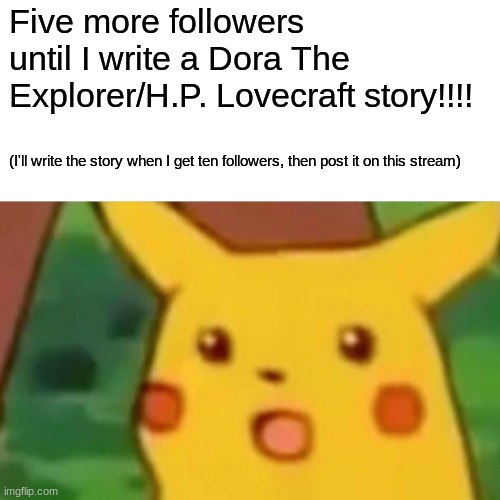 SPOILER ALERT: Dora summons Cthulhu, Swiper stops swiping... No connection. | Five more followers until I write a Dora The Explorer/H.P. Lovecraft story!!!! (I'll write the story when I get ten followers, then post it on this stream) | image tagged in memes,surprised pikachu | made w/ Imgflip meme maker