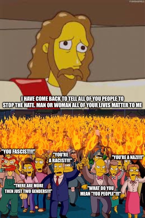 I HAVE COME BACK TO TELL ALL OF YOU PEOPLE TO STOP THE HATE. MAN OR WOMAN ALL OF YOUR LIVES MATTER TO ME; "YOU FASCIST!!!"; "YOU'RE A RACIST!!!"; "YOU'RE A NAZI!!!"; "WHAT DO YOU MEAN "YOU PEOPLE"!!!"; "THERE ARE MORE THEN JUST TWO GENDERS!!!" | image tagged in the simpsons,2020,politics,funny meme | made w/ Imgflip meme maker