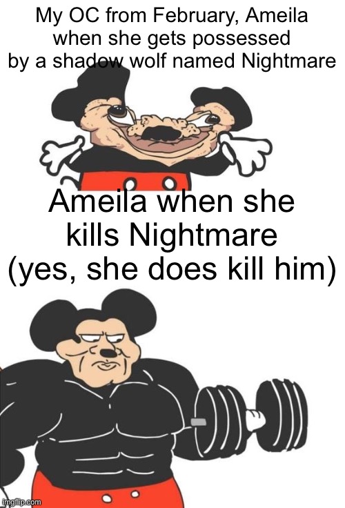 Another buff Mickey Mouse meme | My OC from February, Ameila when she gets possessed by a shadow wolf named Nightmare; Ameila when she kills Nightmare (yes, she does kill him) | image tagged in buff mickey mouse,character | made w/ Imgflip meme maker