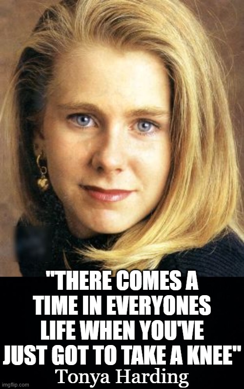 TONYA HARDING GIVES ADVICE ON HOW TO GET AHEAD. | "THERE COMES A TIME IN EVERYONES LIFE WHEN YOU'VE JUST GOT TO TAKE A KNEE"; Tonya Harding | image tagged in black background,take a knee,tonya harding,taking a kneecap | made w/ Imgflip meme maker