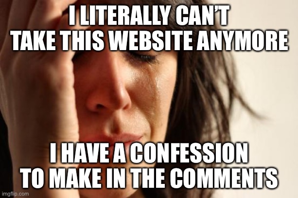 I JUST CAN’T HIDE THIS FROM EVERYONE ANYMORE WITHOUT ONE OF YOU COMMITTING SUICIDE AND I CAN’T LEAVE EITHER! | I LITERALLY CAN’T TAKE THIS WEBSITE ANYMORE; I HAVE A CONFESSION TO MAKE IN THE COMMENTS | image tagged in memes,first world problems | made w/ Imgflip meme maker