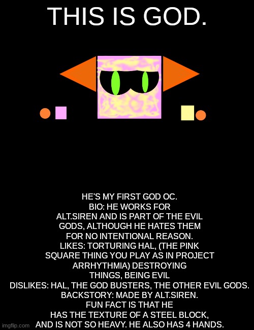 New OC named god | HE'S MY FIRST GOD OC.
BIO: HE WORKS FOR ALT.SIREN AND IS PART OF THE EVIL GODS, ALTHOUGH HE HATES THEM FOR NO INTENTIONAL REASON.
LIKES: TORTURING HAL, (THE PINK SQUARE THING YOU PLAY AS IN PROJECT ARRHYTHMIA) DESTROYING THINGS, BEING EVIL
DISLIKES: HAL, THE GOD BUSTERS, THE OTHER EVIL GODS.
BACKSTORY: MADE BY ALT.SIREN.
FUN FACT IS THAT HE HAS THE TEXTURE OF A STEEL BLOCK, AND IS NOT SO HEAVY. HE ALSO HAS 4 HANDS. THIS IS GOD. | image tagged in blank black,god | made w/ Imgflip meme maker