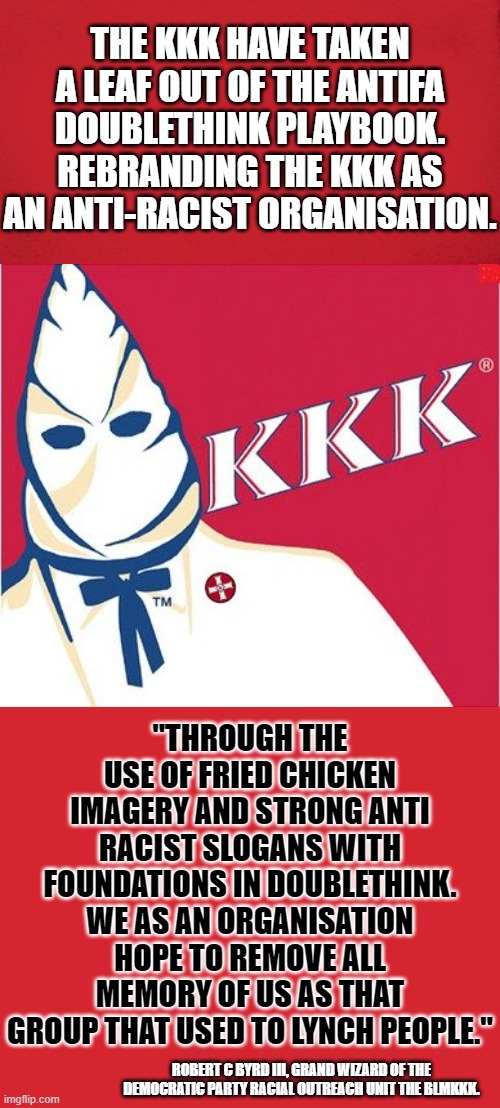 DOUBLETHINK AND DOUBLESPEAK IT'S WHAT THEY USE TO LIE TO YOU. WHAT THEY SAY THEY ARE IS NOT AS THEY DO. | THE KKK HAVE TAKEN A LEAF OUT OF THE ANTIFA DOUBLETHINK PLAYBOOK. REBRANDING THE KKK AS AN ANTI-RACIST ORGANISATION. "THROUGH THE USE OF FRIED CHICKEN IMAGERY AND STRONG ANTI RACIST SLOGANS WITH FOUNDATIONS IN DOUBLETHINK. WE AS AN ORGANISATION HOPE TO REMOVE ALL MEMORY OF US AS THAT GROUP THAT USED TO LYNCH PEOPLE."; ROBERT C BYRD III, GRAND WIZARD OF THE DEMOCRATIC PARTY RACIAL OUTREACH UNIT THE BLMKKK. | image tagged in memes,keep calm and carry on red,kkkfc,antifa,meme parody | made w/ Imgflip meme maker