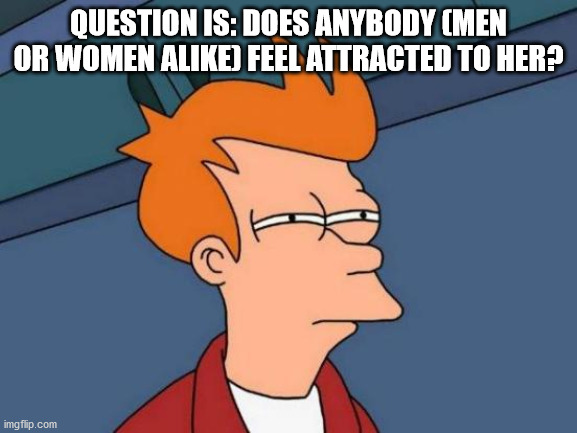 Futurama Fry Meme | QUESTION IS: DOES ANYBODY (MEN OR WOMEN ALIKE) FEEL ATTRACTED TO HER? | image tagged in memes,futurama fry | made w/ Imgflip meme maker