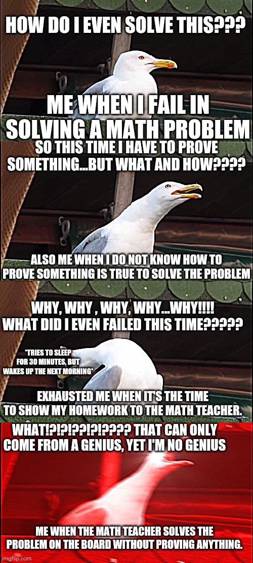 Me when I have a "difficult" problem to solve. | HOW DO I EVEN SOLVE THIS??? ME WHEN I FAIL IN SOLVING A MATH PROBLEM; SO THIS TIME I HAVE TO PROVE SOMETHING...BUT WHAT AND HOW???? ALSO ME WHEN I DO NOT KNOW HOW TO PROVE SOMETHING IS TRUE TO SOLVE THE PROBLEM; WHY, WHY , WHY, WHY...WHY!!!! WHAT DID I EVEN FAILED THIS TIME????? *TRIES TO SLEEP FOR 30 MINUTES, BUT WAKES UP THE NEXT MORNING*; EXHAUSTED ME WHEN IT'S THE TIME TO SHOW MY HOMEWORK TO THE MATH TEACHER. WHAT!?!?!??!?!???? THAT CAN ONLY COME FROM A GENIUS, YET I'M NO GENIUS; ME WHEN THE MATH TEACHER SOLVES THE PROBLEM ON THE BOARD WITHOUT PROVING ANYTHING. | image tagged in memes,inhaling seagull,problems,math | made w/ Imgflip meme maker