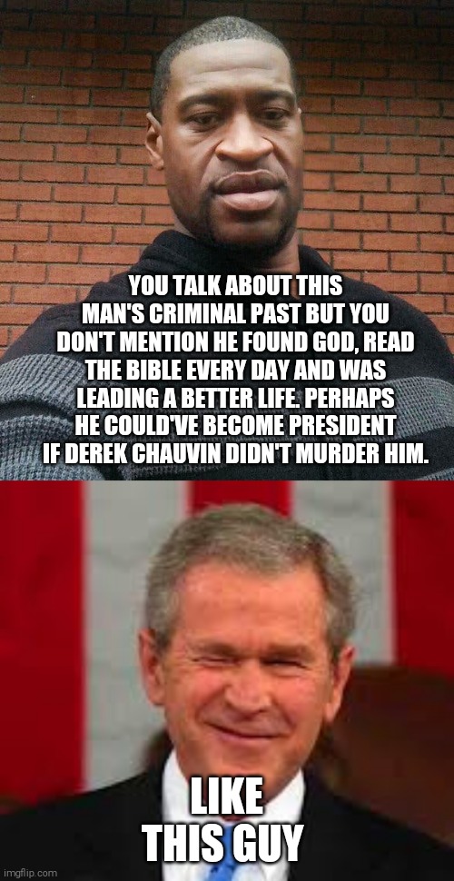YOU TALK ABOUT THIS MAN'S CRIMINAL PAST BUT YOU DON'T MENTION HE FOUND GOD, READ THE BIBLE EVERY DAY AND WAS LEADING A BETTER LIFE. PERHAPS HE COULD'VE BECOME PRESIDENT IF DEREK CHAUVIN DIDN'T MURDER HIM. LIKE THIS GUY | image tagged in memes,george bush,george floyd | made w/ Imgflip meme maker