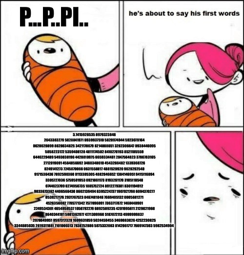 Big brain baby | P...P..PI.. 3.1415926535 8979323846 2643383279 5028841971 6939937510 5820974944 5923078164 0628620899 8628034825 3421170679 8214808651 3282306647 0938446095 5058223172 5359408128 4811174502 8410270193 8521105559 6446229489 5493038196 4428810975 6659334461 2847564823 3786783165 2712019091 4564856692 3460348610 4543266482 1339360726 0249141273 7245870066 0631558817 4881520920 9628292540 9171536436 7892590360 0113305305 4882046652 1384146951 9415116094 3305727036 5759591953 0921861173 8193261179 3105118548 0744623799 6274956735 1885752724 8912279381 8301194912 9833673362 4406566430 8602139494 6395224737 1907021798 6094370277 0539217176 2931767523 8467481846 7669405132 0005681271 4526356082 7785771342 7577896091 7363717872 1468440901 2249534301 4654958537 1050792279 6892589235 4201995611 2129021960 8640344181 5981362977 4771309960 5187072113 4999999837 2978049951 0597317328 1609631859 5024459455 3469083026 4252230825 3344685035 2619311881 7101000313 7838752886 5875332083 8142061717 7669147303 5982534904 | image tagged in baby first words,math,meme,pi | made w/ Imgflip meme maker