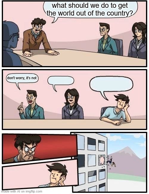 Boardroom Meeting Suggestion Meme | what should we do to get the world out of the country? don't worry, it's not | image tagged in memes,boardroom meeting suggestion | made w/ Imgflip meme maker