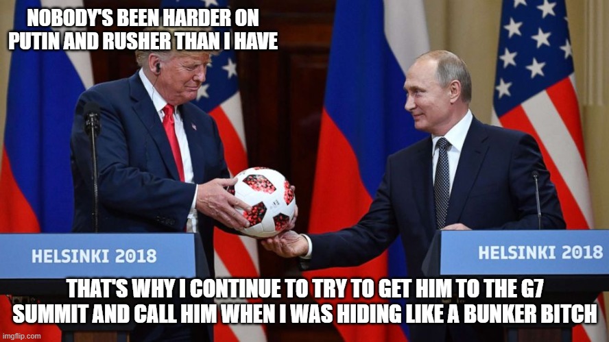 Trump Putin soccer ball | NOBODY'S BEEN HARDER ON PUTIN AND RUSHER THAN I HAVE; THAT'S WHY I CONTINUE TO TRY TO GET HIM TO THE G7 SUMMIT AND CALL HIM WHEN I WAS HIDING LIKE A BUNKER BITCH | image tagged in trump putin soccer ball | made w/ Imgflip meme maker