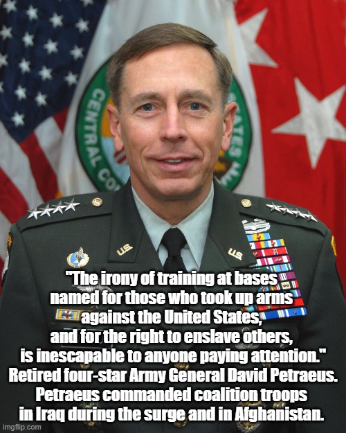  "The irony of training at bases 
named for those who took up arms 
against the United States, 
and for the right to enslave others, 
is inescapable to anyone paying attention." Retired four-star Army General David Petraeus.
Petraeus commanded coalition troops 
in Iraq during the surge and in Afghanistan. | made w/ Imgflip meme maker