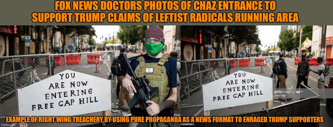 Fox News treachery creates Right Wing propaganda | FOX NEWS DOCTORS PHOTOS OF CHAZ ENTRANCE TO SUPPORT TRUMP CLAIMS OF LEFTIST RADICALS RUNNING AREA; EXAMPLE OF RIGHT WING TREACHERY BY USING PURE PROPAGANDA AS A NEWS FORMAT TO ENRAGED TRUMP SUPPORTERS | image tagged in donald trump,fox news,treason,fascist,lies | made w/ Imgflip meme maker