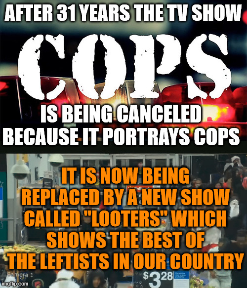 The cancel culture has morphed into censorship and we need alternative channels that don't bend a knee to them. | AFTER 31 YEARS THE TV SHOW; IS BEING CANCELED BECAUSE IT PORTRAYS COPS; IT IS NOW BEING REPLACED BY A NEW SHOW CALLED "LOOTERS" WHICH SHOWS THE BEST OF THE LEFTISTS IN OUR COUNTRY | image tagged in cops,looters,cancelled | made w/ Imgflip meme maker