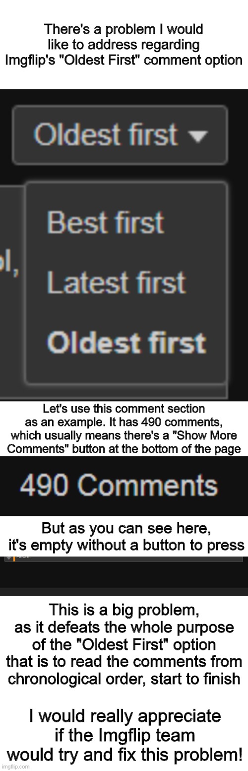 Hopefully it can be fixed soon! | There's a problem I would like to address regarding Imgflip's "Oldest First" comment option; Let's use this comment section as an example. It has 490 comments, which usually means there's a "Show More Comments" button at the bottom of the page; But as you can see here, it's empty without a button to press; This is a big problem, as it defeats the whole purpose of the "Oldest First" option that is to read the comments from chronological order, start to finish; I would really appreciate if the Imgflip team would try and fix this problem! | image tagged in blank white template,imgflip,comments,problems | made w/ Imgflip meme maker