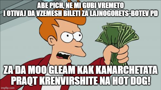 Me when asking someone I trust to get me tickets for Ludogorets vs Botev Plovdiv | ABE PICH, NE MI GUBI VREMETO
I OTIVAJ DA VZEMESH BILETI ZA LAJNOGORETS-BOTEV PD; ZA DA MOO GLEAM KAK KANARCHETATA PRAQT KRENVIRSHITE NA HOT DOG! | image tagged in memes,shut up and take my money fry | made w/ Imgflip meme maker