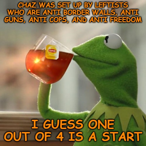 They have guns, border walls, and authority figures who run the place. No freedoms, though, so I guess that's a start. | CHAZ WAS SET UP BY LEFTISTS WHO ARE ANTI BORDER WALLS, ANTI GUNS, ANTI COPS, AND ANTI FREEDOM; I GUESS ONE OUT OF 4 IS A START | image tagged in memes,but that's none of my business,kermit the frog | made w/ Imgflip meme maker
