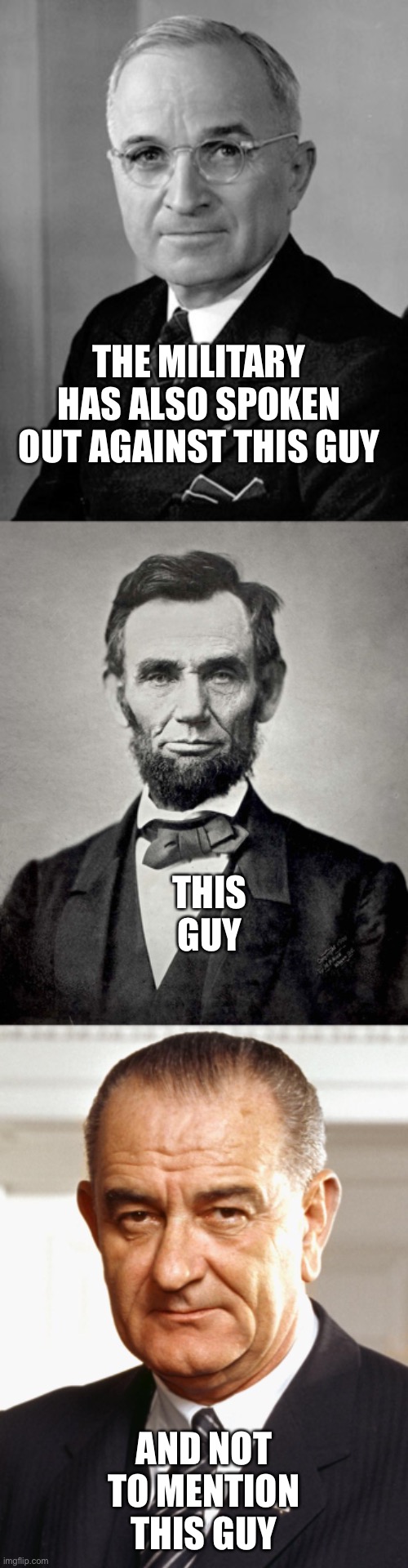 THE MILITARY HAS ALSO SPOKEN OUT AGAINST THIS GUY AND NOT TO MENTION THIS GUY THIS GUY | image tagged in abraham lincoln,harry truman,lyndon b johnson | made w/ Imgflip meme maker