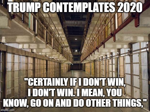 trump 2020 | TRUMP CONTEMPLATES 2020; "CERTAINLY IF I DON'T WIN, I DON'T WIN. I MEAN, YOU KNOW, GO ON AND DO OTHER THINGS," | image tagged in prison,trump,2020 election,president biden | made w/ Imgflip meme maker