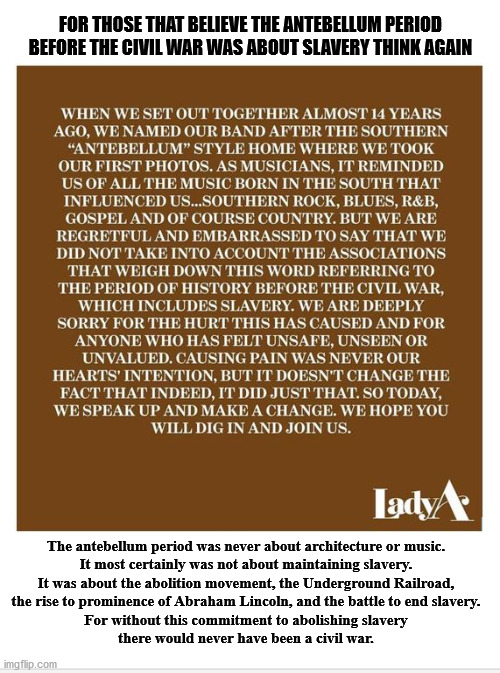 A little history goes a long way | FOR THOSE THAT BELIEVE THE ANTEBELLUM PERIOD BEFORE THE CIVIL WAR WAS ABOUT SLAVERY THINK AGAIN; The antebellum period was never about architecture or music.
It most certainly was not about maintaining slavery.
It was about the abolition movement, the Underground Railroad,
the rise to prominence of Abraham Lincoln, and the battle to end slavery.
For without this commitment to abolishing slavery
there would never have been a civil war. | image tagged in antebellum | made w/ Imgflip meme maker