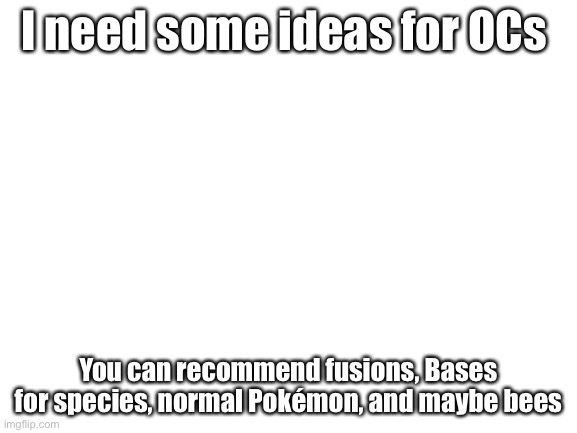 Blank White Template | I need some ideas for OCs; You can recommend fusions, Bases for species, normal Pokémon, and maybe bees | image tagged in blank white template | made w/ Imgflip meme maker