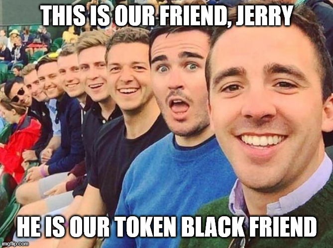 WTF? | THIS IS OUR FRIEND, JERRY; HE IS OUR TOKEN BLACK FRIEND | image tagged in white dudes,racism,blm | made w/ Imgflip meme maker