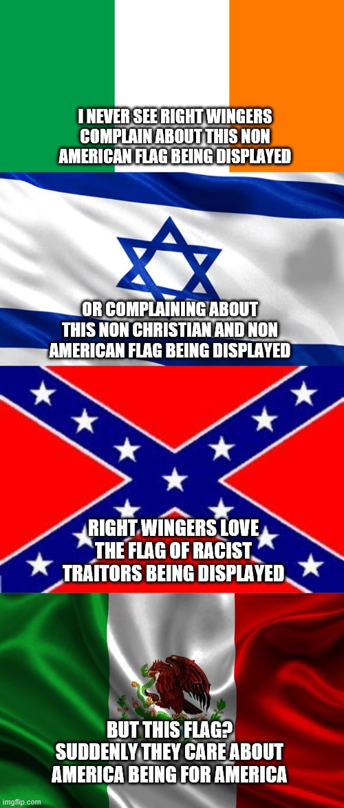 I NEVER SEE RIGHT WINGERS COMPLAIN ABOUT THIS NON AMERICAN FLAG BEING DISPLAYED; OR COMPLAINING ABOUT THIS NON CHRISTIAN AND NON AMERICAN FLAG BEING DISPLAYED; RIGHT WINGERS LOVE THE FLAG OF RACIST TRAITORS BEING DISPLAYED; BUT THIS FLAG? SUDDENLY THEY CARE ABOUT AMERICA BEING FOR AMERICA | image tagged in irish flag,star of david,dixie flag,mexican flag | made w/ Imgflip meme maker