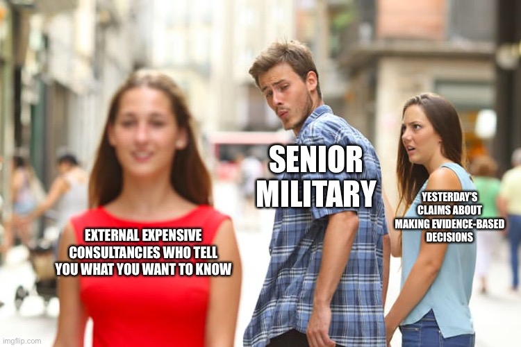 Distracted Boyfriend Meme | SENIOR MILITARY; YESTERDAY’S CLAIMS ABOUT MAKING EVIDENCE-BASED DECISIONS; EXTERNAL EXPENSIVE CONSULTANCIES WHO TELL YOU WHAT YOU WANT TO KNOW | image tagged in memes,distracted boyfriend | made w/ Imgflip meme maker