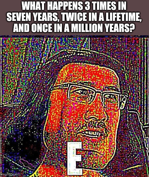 E | WHAT HAPPENS 3 TIMES IN SEVEN YEARS, TWICE IN A LIFETIME, AND ONCE IN A MILLION YEARS? | image tagged in markiplier | made w/ Imgflip meme maker