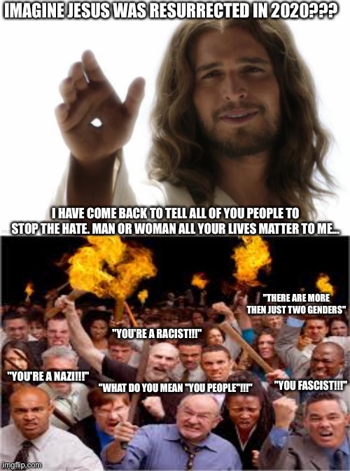 IMAGINE JESUS WAS RESURRECTED IN 2020??? I HAVE COME BACK TO TELL ALL OF YOU PEOPLE TO STOP THE HATE. MAN OR WOMAN ALL YOUR LIVES MATTER TO ME... "THERE ARE MORE THEN JUST TWO GENDERS"; "YOU'RE A RACIST!!!"; "WHAT DO YOU MEAN "YOU PEOPLE"!!!"; "YOU'RE A NAZI!!!"; "YOU FASCIST!!!" | image tagged in 2020,jesus,funny meme,just a joke | made w/ Imgflip meme maker