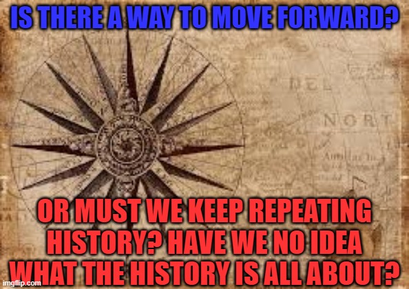 What's History got to do with anything? | IS THERE A WAY TO MOVE FORWARD? OR MUST WE KEEP REPEATING HISTORY? HAVE WE NO IDEA WHAT THE HISTORY IS ALL ABOUT? | image tagged in politics | made w/ Imgflip meme maker