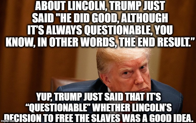 Ignorant Racist | ABOUT LINCOLN, TRUMP JUST SAID "HE DID GOOD, ALTHOUGH IT’S ALWAYS QUESTIONABLE, YOU KNOW, IN OTHER WORDS, THE END RESULT.”; YUP, TRUMP JUST SAID THAT IT’S “QUESTIONABLE” WHETHER LINCOLN’S DECISION TO FREE THE SLAVES WAS A GOOD IDEA. | image tagged in donald trump,abraham lincoln,slavery,idiot,ignorant,racist | made w/ Imgflip meme maker