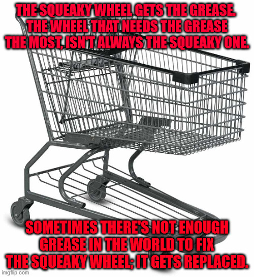 Shopping cart | THE SQUEAKY WHEEL GETS THE GREASE. 
THE WHEEL THAT NEEDS THE GREASE THE MOST, ISN'T ALWAYS THE SQUEAKY ONE. SOMETIMES THERE'S NOT ENOUGH GREASE IN THE WORLD TO FIX THE SQUEAKY WHEEL; IT GETS REPLACED. | image tagged in shopping cart | made w/ Imgflip meme maker