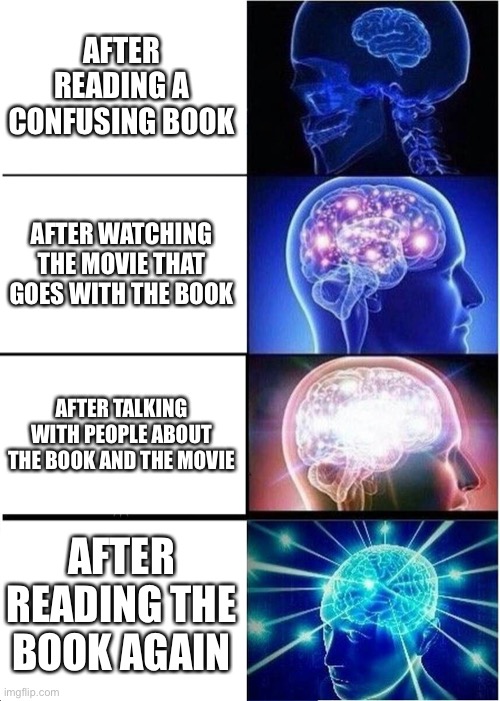 Expanding Brain Meme | AFTER READING A CONFUSING BOOK; AFTER WATCHING THE MOVIE THAT GOES WITH THE BOOK; AFTER TALKING WITH PEOPLE ABOUT THE BOOK AND THE MOVIE; AFTER READING THE BOOK AGAIN | image tagged in memes,expanding brain | made w/ Imgflip meme maker