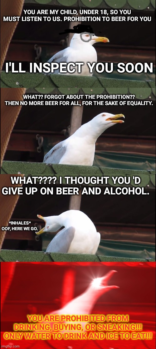 Parents with an alcoholic child | YOU ARE MY CHILD, UNDER 18, SO YOU MUST LISTEN TO US. PROHIBITION TO BEER FOR YOU; I'LL INSPECT YOU SOON; WHAT?? FORGOT ABOUT THE PROHIBITION??


THEN NO MORE BEER FOR ALL, FOR THE SAKE OF EQUALITY. WHAT???? I THOUGHT YOU 'D GIVE UP ON BEER AND ALCOHOL. *INHALES* OOF, HERE WE GO. YOU ARE PROHIBITED FROM DRINKING, BUYING, OR SNEAKING!!! ONLY WATER TO DRINK AND ICE TO EAT!!! | image tagged in memes,inhaling seagull | made w/ Imgflip meme maker
