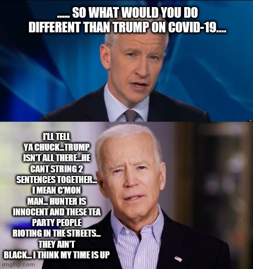 ..... SO WHAT WOULD YOU DO DIFFERENT THAN TRUMP ON COVID-19.... I'LL TELL YA CHUCK...TRUMP ISN'T ALL THERE...HE CANT STRING 2 SENTENCES TOGETHER... I MEAN C'MON MAN... HUNTER IS INNOCENT AND THESE TEA PARTY PEOPLE RIOTING IN THE STREETS... THEY AIN'T BLACK... I THINK MY TIME IS UP | image tagged in anderson cooper,joe biden 2020 | made w/ Imgflip meme maker