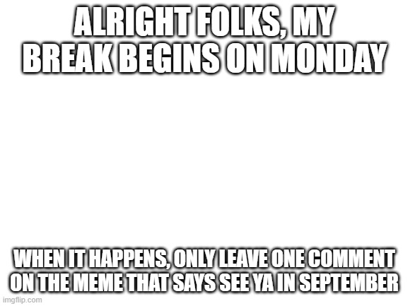 Just to let y'all know. | ALRIGHT FOLKS, MY BREAK BEGINS ON MONDAY; WHEN IT HAPPENS, ONLY LEAVE ONE COMMENT ON THE MEME THAT SAYS SEE YA IN SEPTEMBER | image tagged in blank white template,imgflip | made w/ Imgflip meme maker