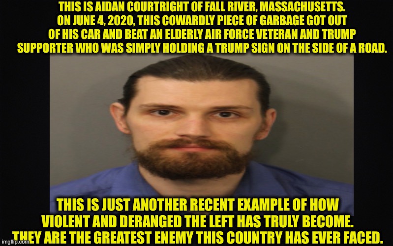 The enemies of america | THIS IS AIDAN COURTRIGHT OF FALL RIVER, MASSACHUSETTS. ON JUNE 4, 2020, THIS COWARDLY PIECE OF GARBAGE GOT OUT OF HIS CAR AND BEAT AN ELDERLY AIR FORCE VETERAN AND TRUMP SUPPORTER WHO WAS SIMPLY HOLDING A TRUMP SIGN ON THE SIDE OF A ROAD. THIS IS JUST ANOTHER RECENT EXAMPLE OF HOW VIOLENT AND DERANGED THE LEFT HAS TRULY BECOME. THEY ARE THE GREATEST ENEMY THIS COUNTRY HAS EVER FACED. | image tagged in trump supporters,democratic party,democrats,liberal logic,liberal hypocrisy,joe biden | made w/ Imgflip meme maker
