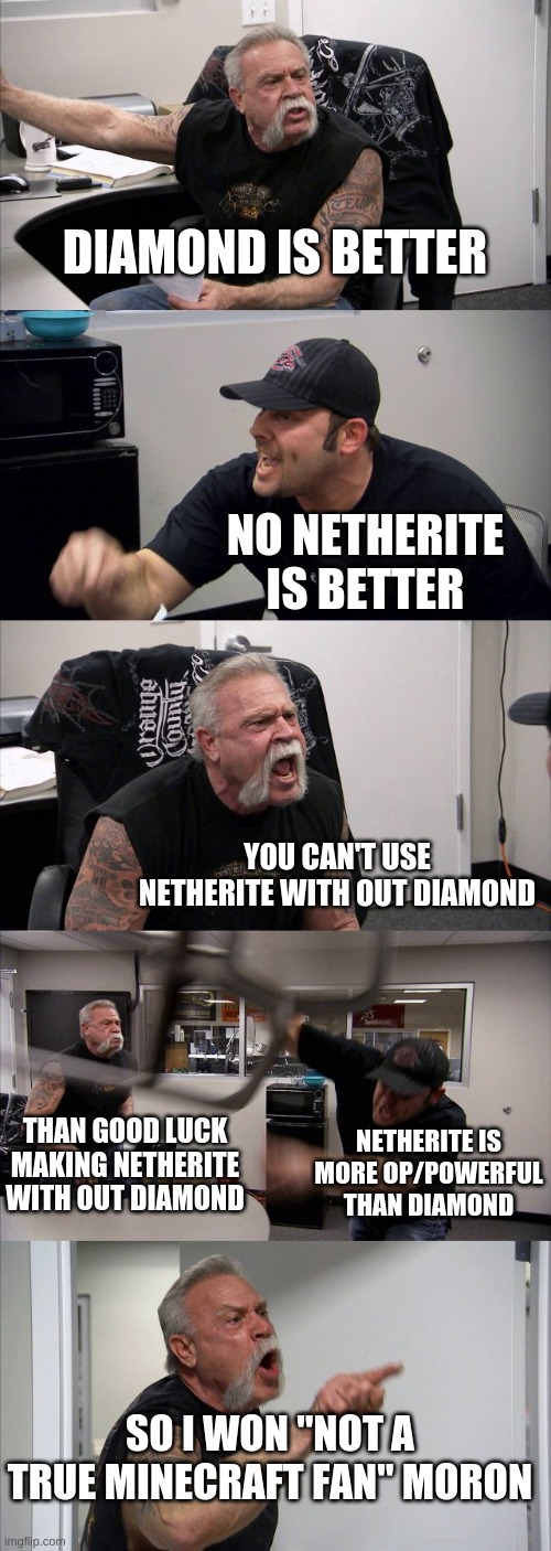 American Chopper Argument | DIAMOND IS BETTER; NO NETHERITE IS BETTER; YOU CAN'T USE NETHERITE WITH OUT DIAMOND; THAN GOOD LUCK MAKING NETHERITE WITH OUT DIAMOND; NETHERITE IS MORE OP/POWERFUL THAN DIAMOND; SO I WON "NOT A TRUE MINECRAFT FAN" MORON | image tagged in memes,american chopper argument | made w/ Imgflip meme maker