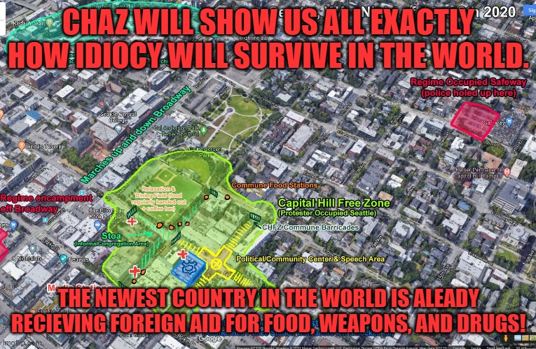 Idiots will result in civil war eventually and I bet I can guess who wins. | CHAZ WILL SHOW US ALL EXACTLY HOW IDIOCY WILL SURVIVE IN THE WORLD. THE NEWEST COUNTRY IN THE WORLD IS ALEADY RECIEVING FOREIGN AID FOR FOOD, WEAPONS, AND DRUGS! | image tagged in capitol hill autonomous zone map | made w/ Imgflip meme maker