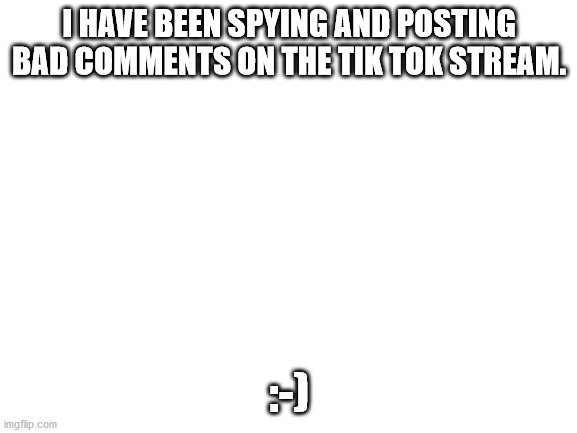 Blank White Template | I HAVE BEEN SPYING AND POSTING BAD COMMENTS ON THE TIK TOK STREAM. :-) | image tagged in blank white template | made w/ Imgflip meme maker