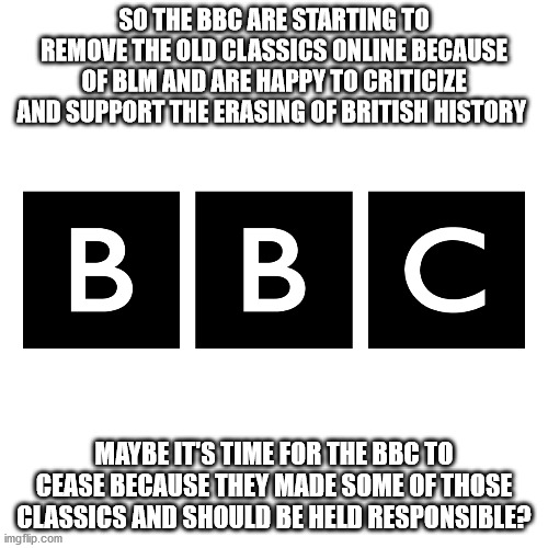 Bias BBC | SO THE BBC ARE STARTING TO REMOVE THE OLD CLASSICS ONLINE BECAUSE OF BLM AND ARE HAPPY TO CRITICIZE AND SUPPORT THE ERASING OF BRITISH HISTORY; MAYBE IT'S TIME FOR THE BBC TO CEASE BECAUSE THEY MADE SOME OF THOSE CLASSICS AND SHOULD BE HELD RESPONSIBLE? | image tagged in bbc,blm,media,british tv | made w/ Imgflip meme maker
