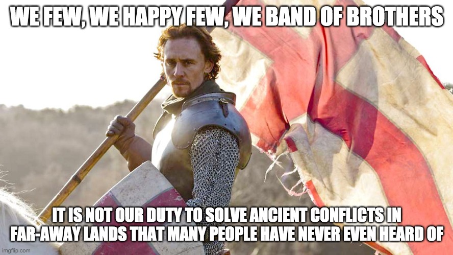 Not England's Duty | WE FEW, WE HAPPY FEW, WE BAND OF BROTHERS; IT IS NOT OUR DUTY TO SOLVE ANCIENT CONFLICTS IN FAR-AWAY LANDS THAT MANY PEOPLE HAVE NEVER EVEN HEARD OF | image tagged in politics,war,donald trump,henry v,agincourt | made w/ Imgflip meme maker